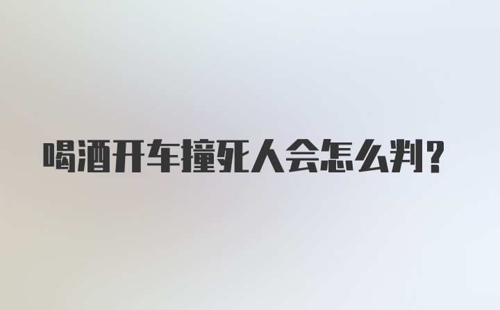 喝酒开车撞死人会怎么判？