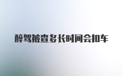 醉驾被查多长时间会扣车