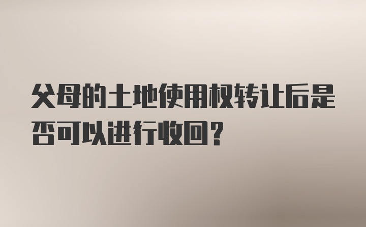 父母的土地使用权转让后是否可以进行收回?