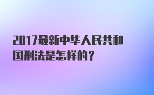 2017最新中华人民共和国刑法是怎样的？