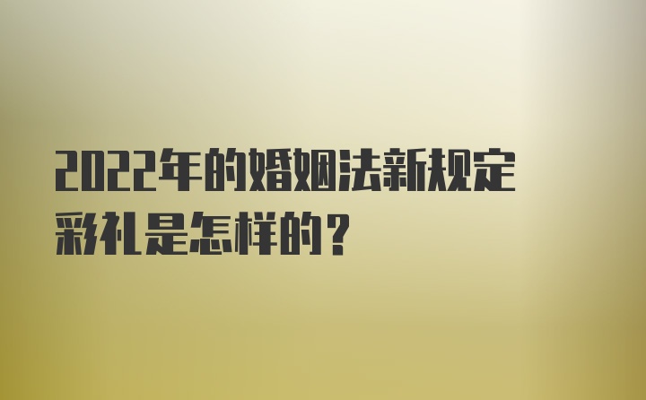 2022年的婚姻法新规定彩礼是怎样的?