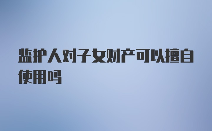 监护人对子女财产可以擅自使用吗