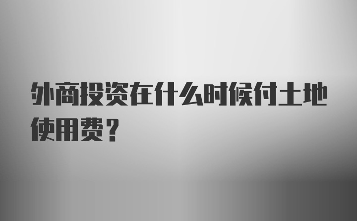 外商投资在什么时候付土地使用费？