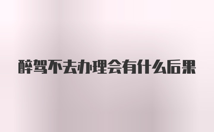 醉驾不去办理会有什么后果