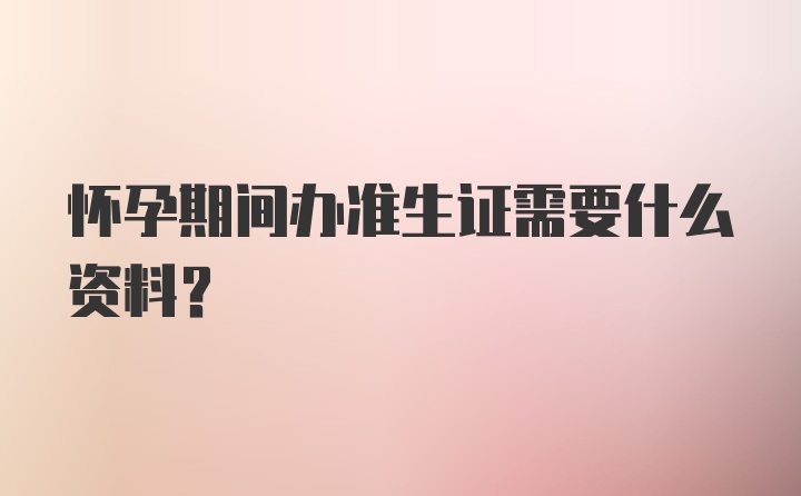 怀孕期间办准生证需要什么资料？