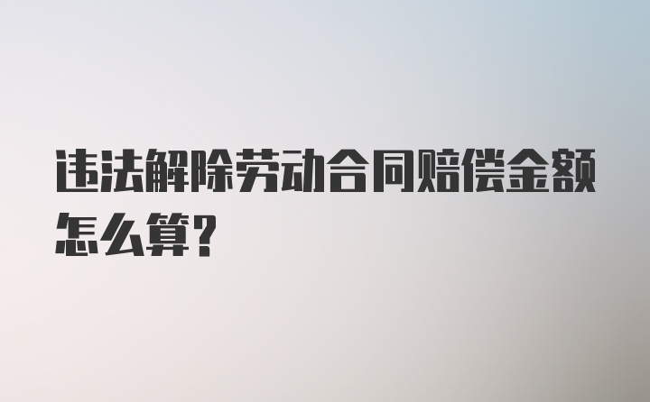 违法解除劳动合同赔偿金额怎么算？