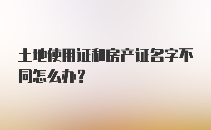 土地使用证和房产证名字不同怎么办？