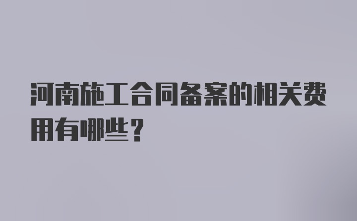 河南施工合同备案的相关费用有哪些？