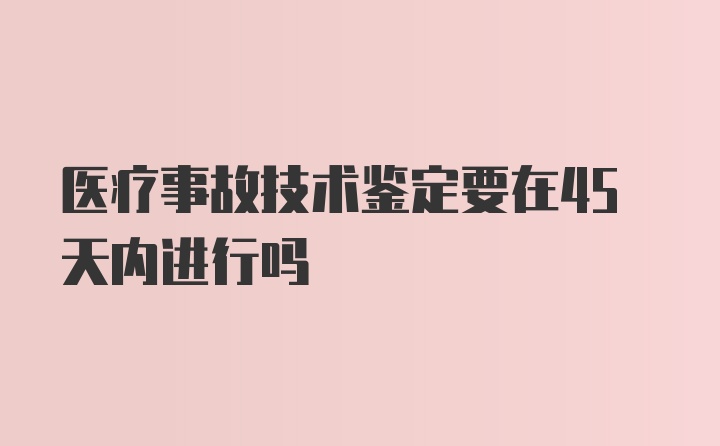 医疗事故技术鉴定要在45天内进行吗