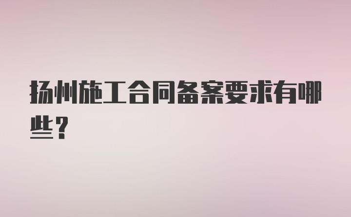 扬州施工合同备案要求有哪些？