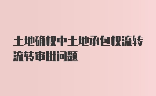 土地确权中土地承包权流转流转审批问题