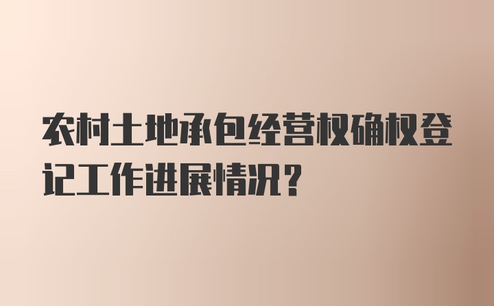 农村土地承包经营权确权登记工作进展情况？