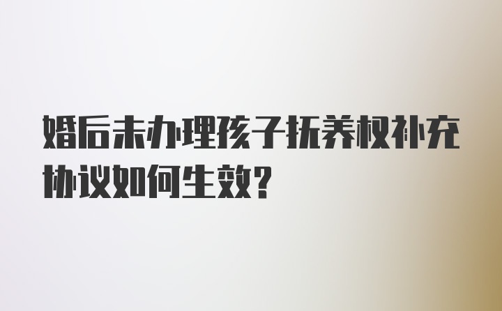 婚后未办理孩子抚养权补充协议如何生效？