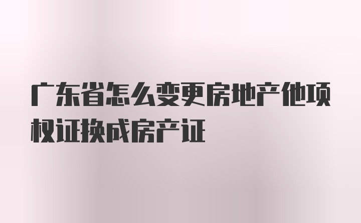 广东省怎么变更房地产他项权证换成房产证