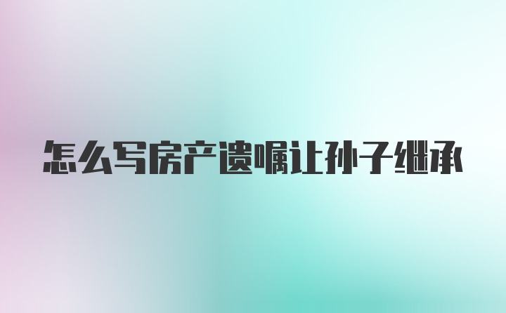 怎么写房产遗嘱让孙子继承