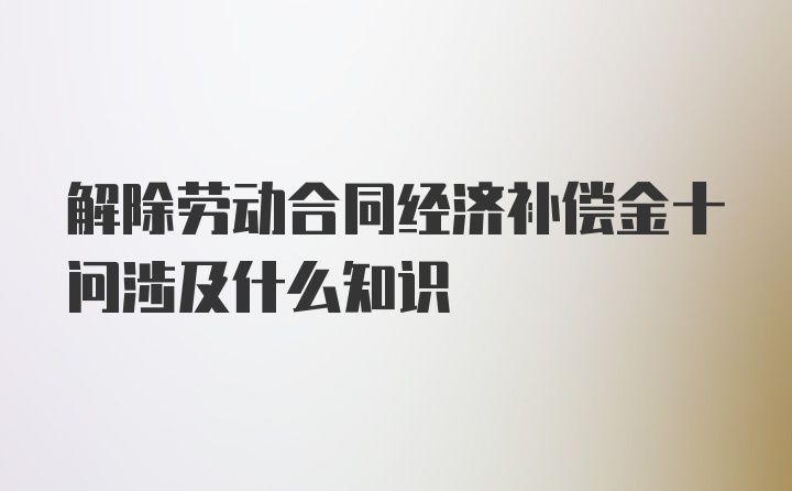 解除劳动合同经济补偿金十问涉及什么知识