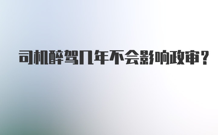 司机醉驾几年不会影响政审?