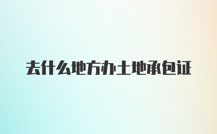 去什么地方办土地承包证