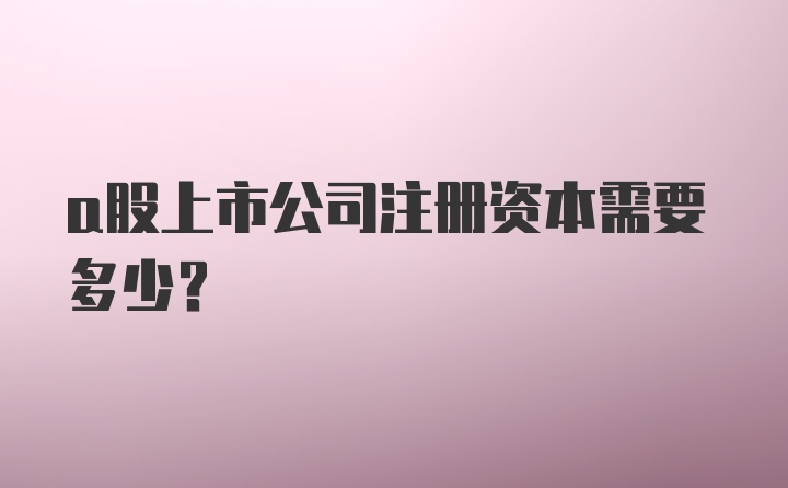 a股上市公司注册资本需要多少？