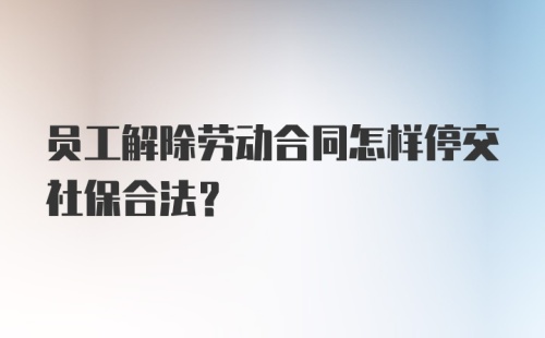 员工解除劳动合同怎样停交社保合法？