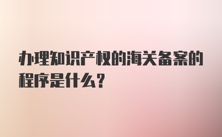 办理知识产权的海关备案的程序是什么？