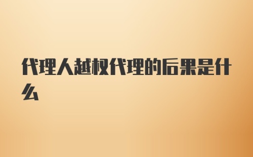 代理人越权代理的后果是什么