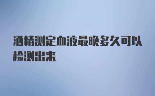 酒精测定血液最晚多久可以检测出来