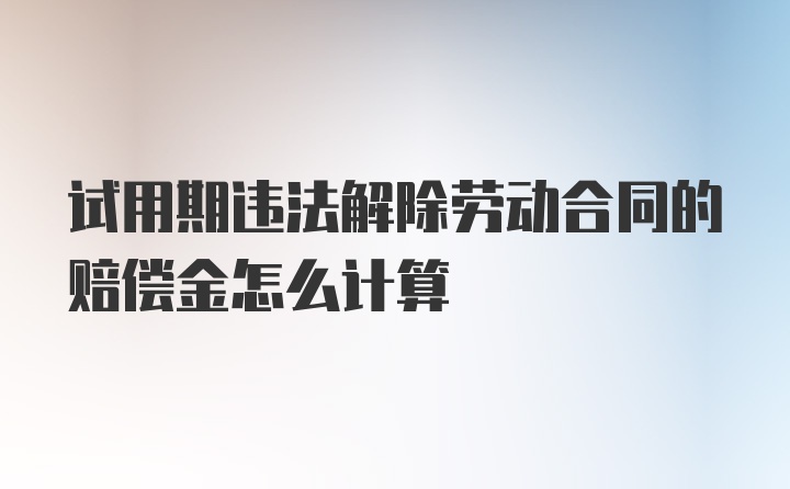 试用期违法解除劳动合同的赔偿金怎么计算