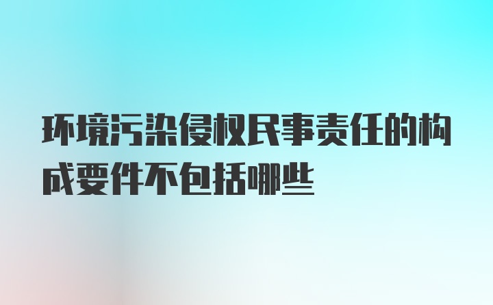 环境污染侵权民事责任的构成要件不包括哪些