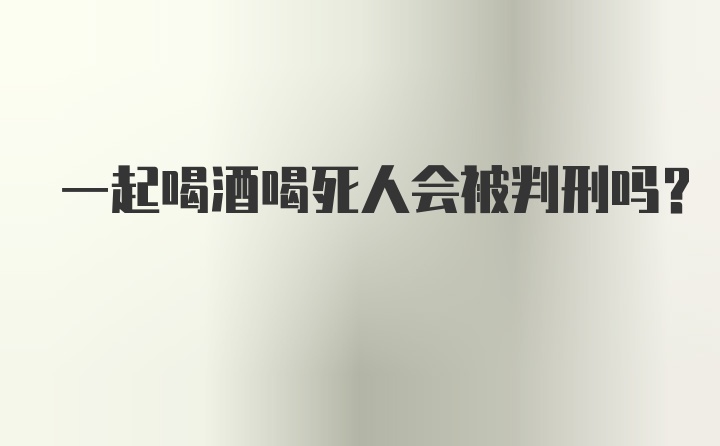 一起喝酒喝死人会被判刑吗？