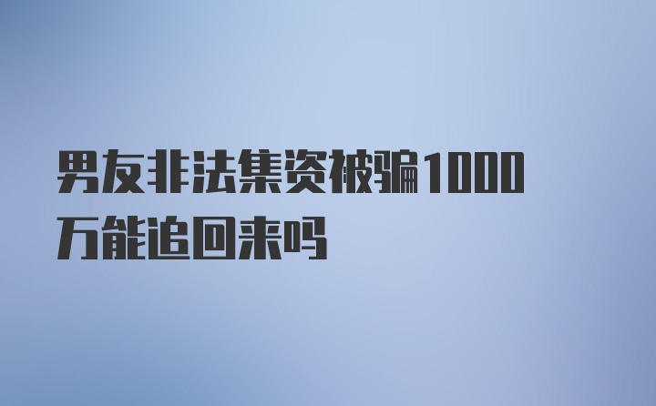 男友非法集资被骗1000万能追回来吗