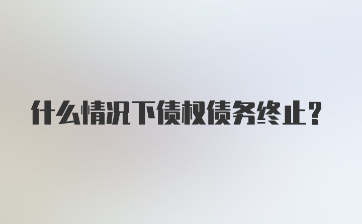 什么情况下债权债务终止？