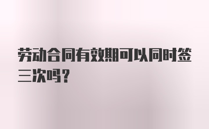 劳动合同有效期可以同时签三次吗?