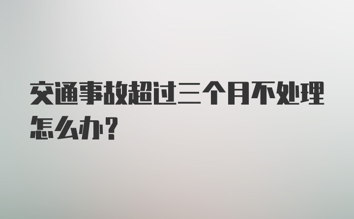 交通事故超过三个月不处理怎么办？