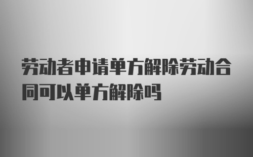 劳动者申请单方解除劳动合同可以单方解除吗