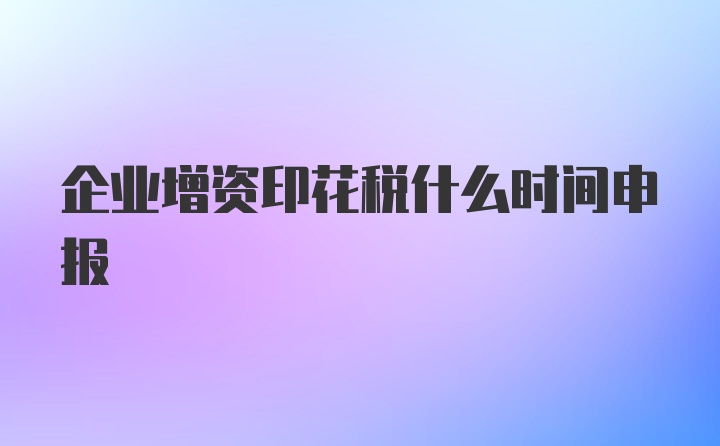 企业增资印花税什么时间申报