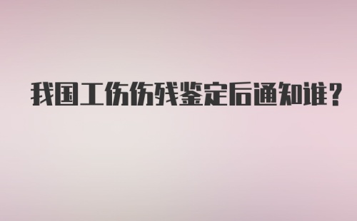 我国工伤伤残鉴定后通知谁？