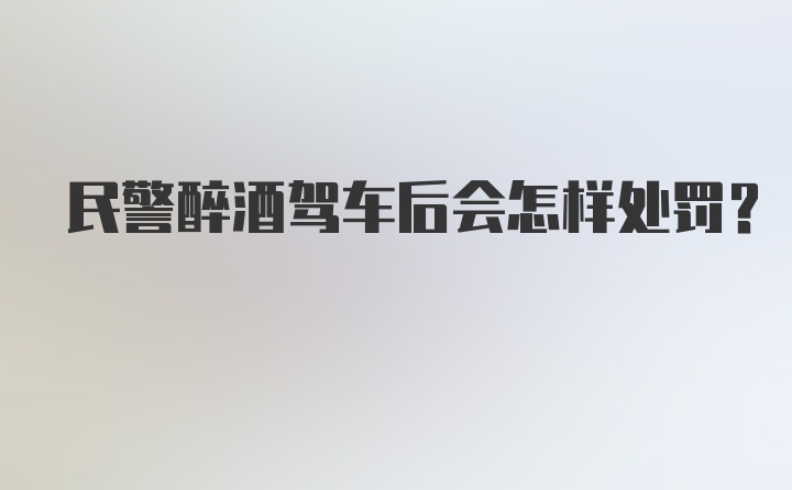 民警醉酒驾车后会怎样处罚？