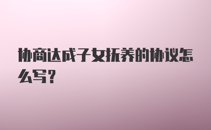 协商达成子女抚养的协议怎么写？