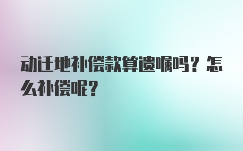 动迁地补偿款算遗嘱吗？怎么补偿呢？