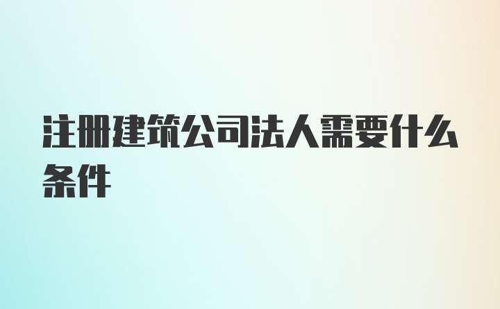 注册建筑公司法人需要什么条件