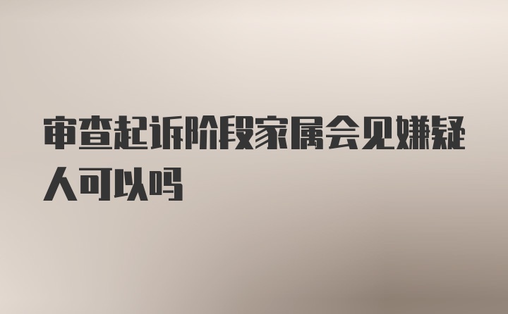 审查起诉阶段家属会见嫌疑人可以吗