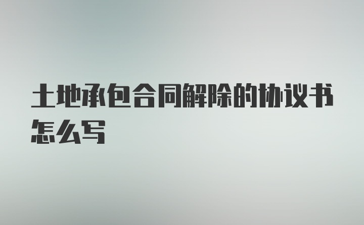 土地承包合同解除的协议书怎么写