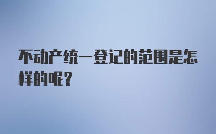 不动产统一登记的范围是怎样的呢？