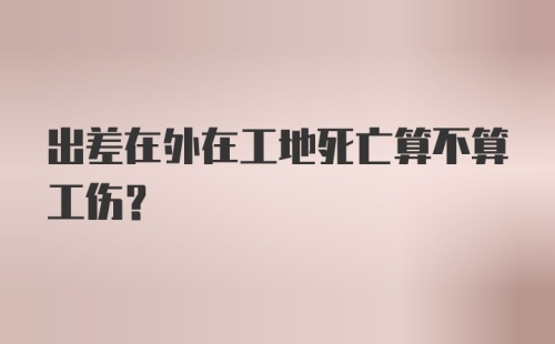 出差在外在工地死亡算不算工伤？