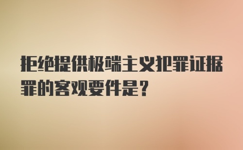 拒绝提供极端主义犯罪证据罪的客观要件是？