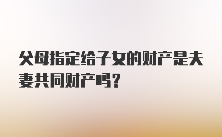 父母指定给子女的财产是夫妻共同财产吗？