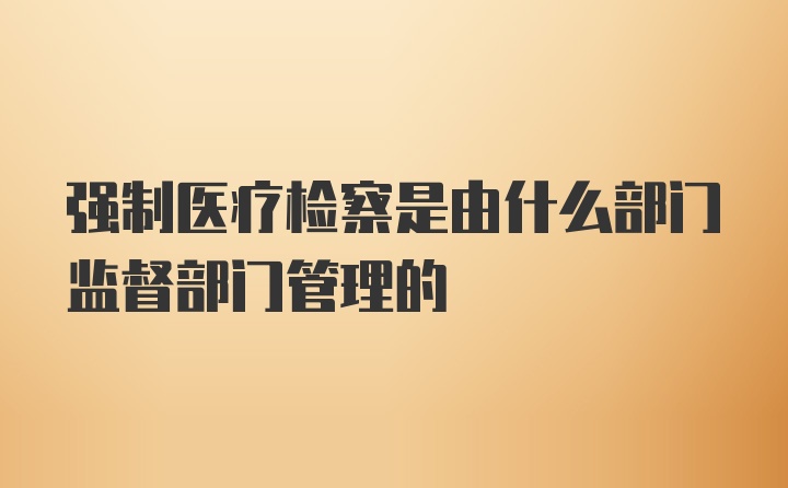 强制医疗检察是由什么部门监督部门管理的