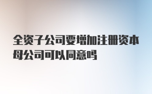 全资子公司要增加注册资本母公司可以同意吗