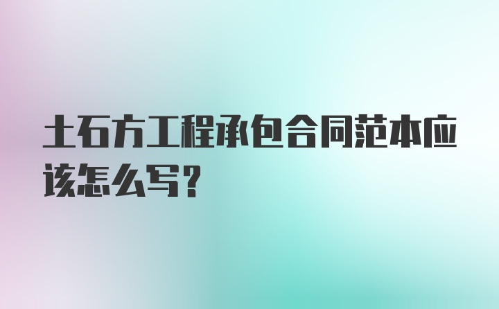 土石方工程承包合同范本应该怎么写？